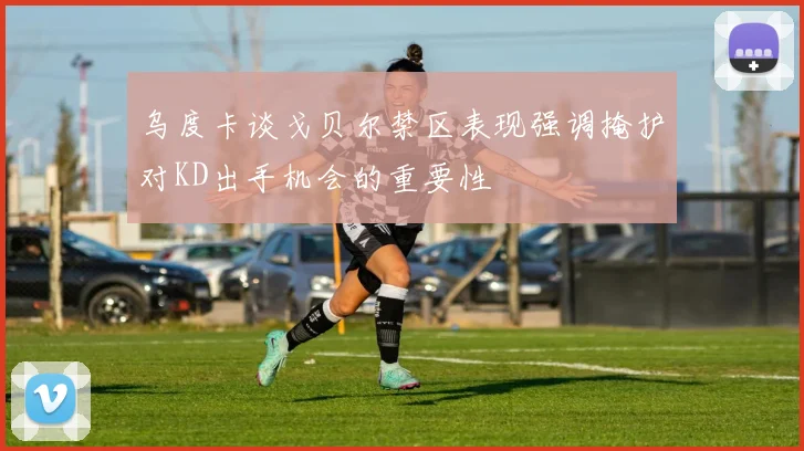 乌度卡谈戈贝尔禁区表现强调掩护对KD出手机会的重要性