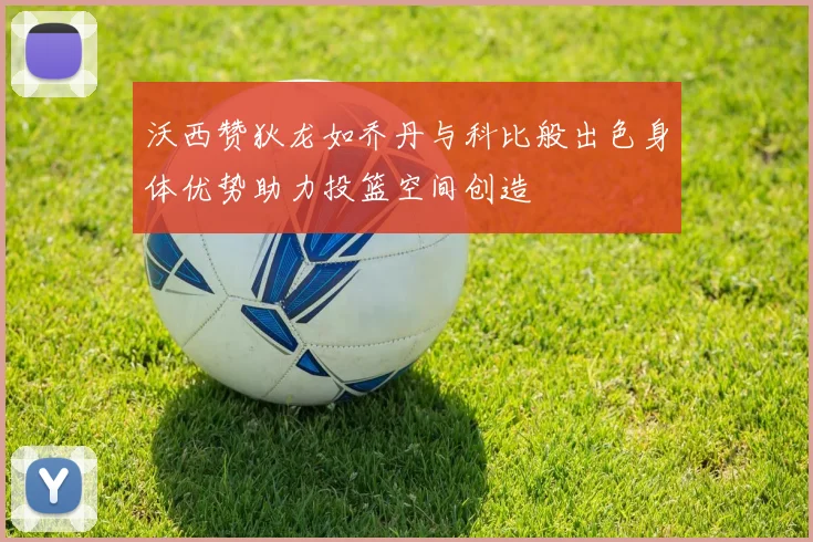 沃西赞狄龙如乔丹与科比般出色身体优势助力投篮空间创造