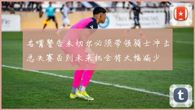 名嘴警告米切尔必须带领骑士冲击总决赛否则未来机会将大幅减少
