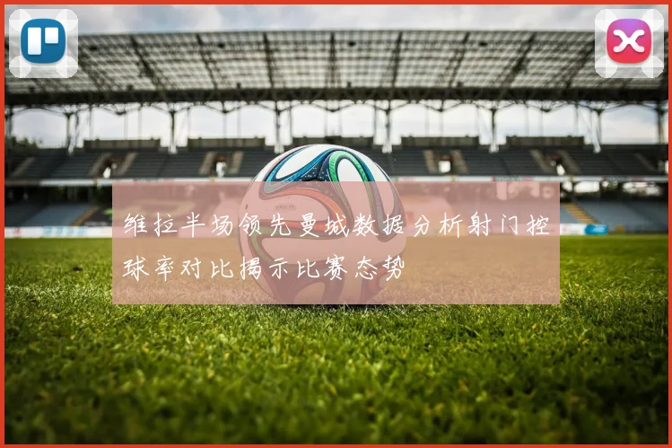 维拉半场领先曼城数据分析射门控球率对比揭示比赛态势