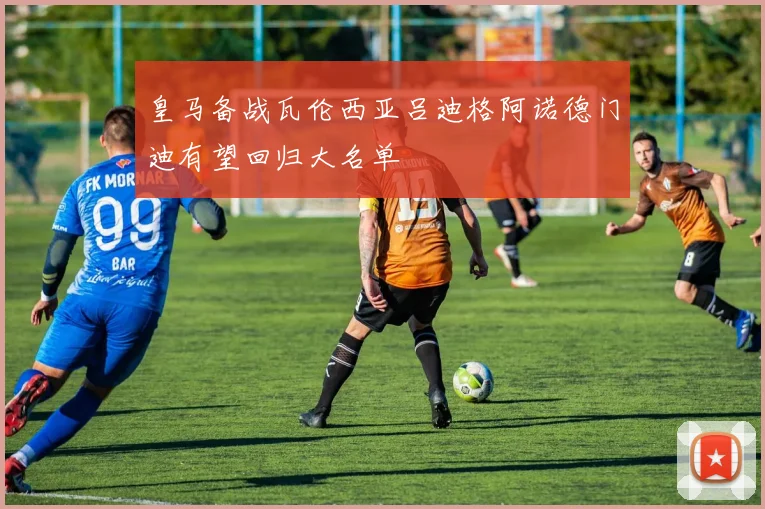 皇马备战瓦伦西亚吕迪格阿诺德门迪有望回归大名单