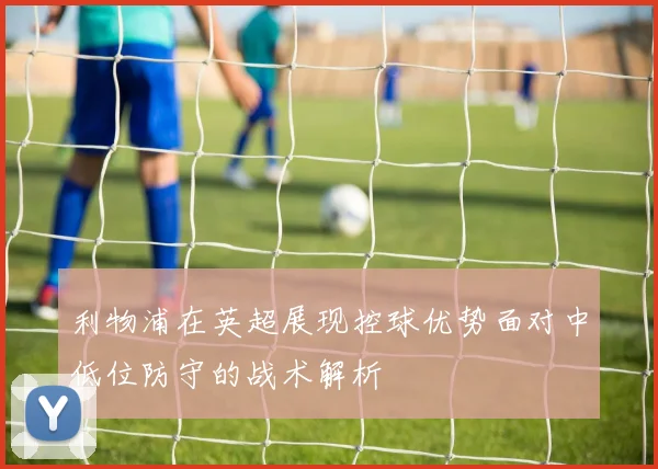 利物浦在英超展现控球优势面对中低位防守的战术解析