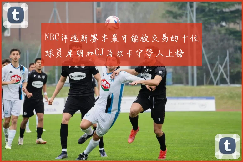 NBC评选新赛季最可能被交易的十位球员库明加CJ马尔卡宁等人上榜
