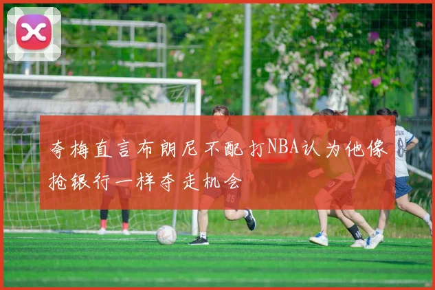 夸梅直言布朗尼不配打NBA认为他像抢银行一样夺走机会
