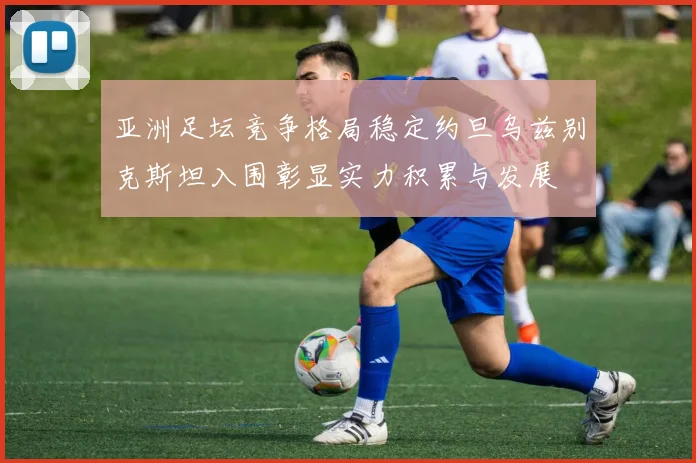 亚洲足坛竞争格局稳定约旦乌兹别克斯坦入围彰显实力积累与发展