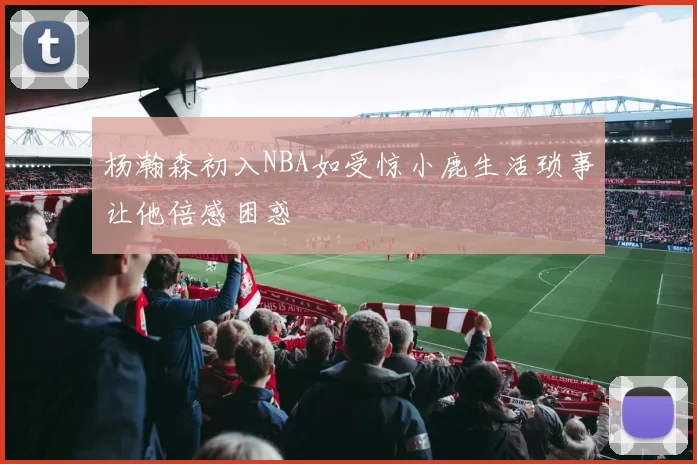 杨瀚森初入NBA如受惊小鹿生活琐事让他倍感困惑