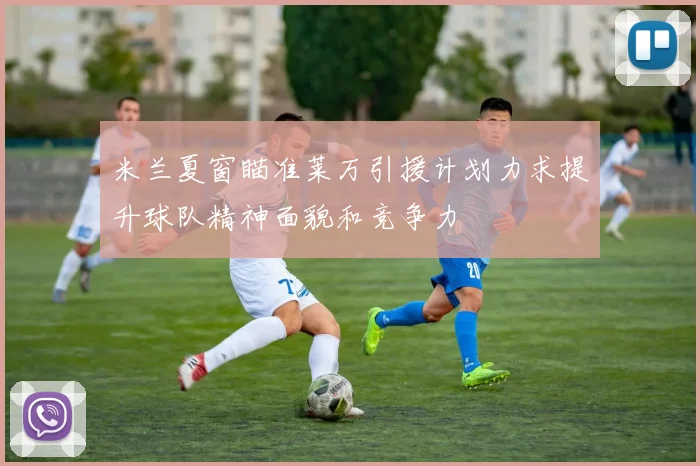 米兰夏窗瞄准莱万引援计划力求提升球队精神面貌和竞争力