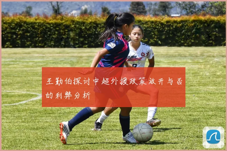 王勤伯探讨中超外援政策放开与否的利弊分析