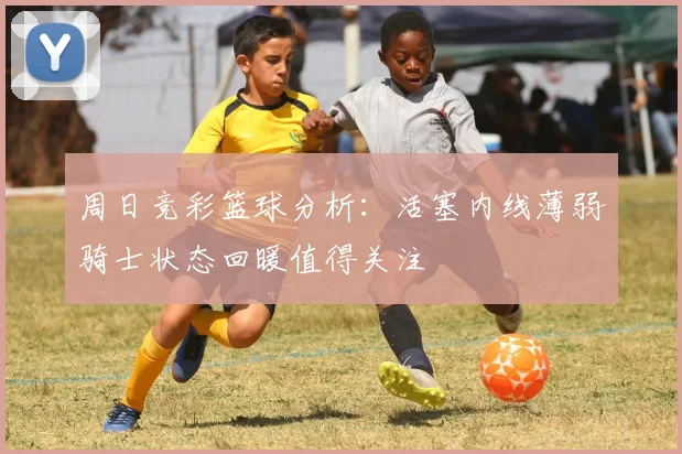 周日竞彩篮球分析：活塞内线薄弱骑士状态回暖值得关注
