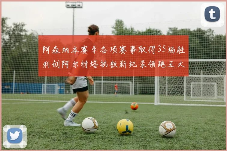 阿森纳本赛季各项赛事取得35场胜利创阿尔特塔执教新纪录领跑五大联赛
