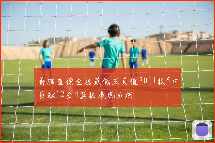 普理查德全场最低正负值3011投5中贡献12分4篮板表现分析