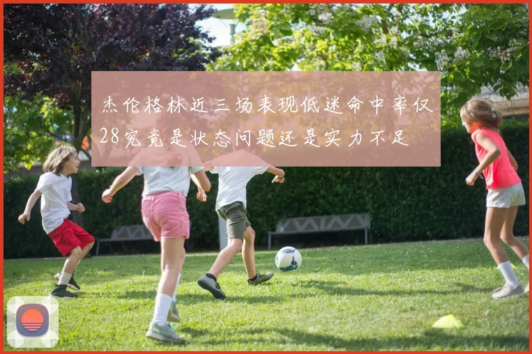 杰伦格林近三场表现低迷命中率仅28究竟是状态问题还是实力不足